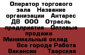 Оператор торгового зала › Название организации ­ Антарес ДВ, ООО › Отрасль предприятия ­ Оптовые продажи › Минимальный оклад ­ 20 000 - Все города Работа » Вакансии   . Тверская обл.,Нелидово г.